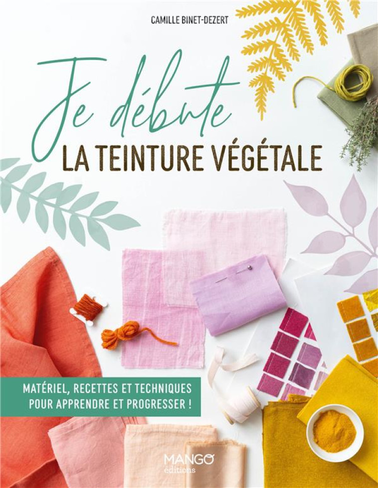 JE DEBUTE LA TEINTURE VEGETALE - MATERIEL, RECETTES ET TECHNIQUES POUR APPRENDRE ET PROGRESSER ! - BINET-DEZERT/LOUIS - MANGO