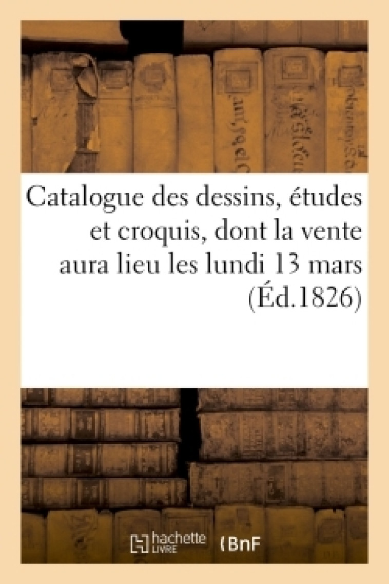 Catalogue des dessins, études et croquis,dont la vente aura lieu les lundi 13 mars 1 9 jours suivans -  - HACHETTE BNF