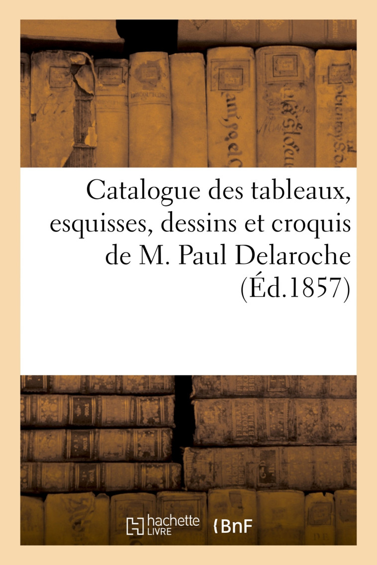 Catalogue des tableaux, esquisses, dessins et croquis de M. Paul Delaroche -   - HACHETTE BNF