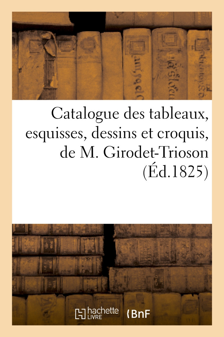 Catalogue des tableaux, esquisses, dessins et croquis, de M. Girodet-Trioson -  - HACHETTE BNF